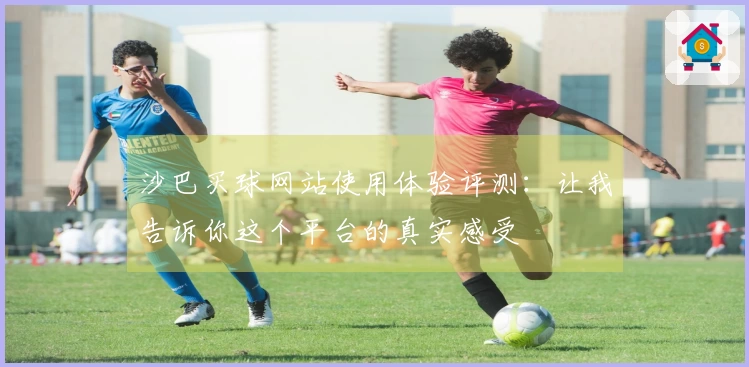 沙巴买球网站使用体验评测：让我告诉你这个平台的真实感受