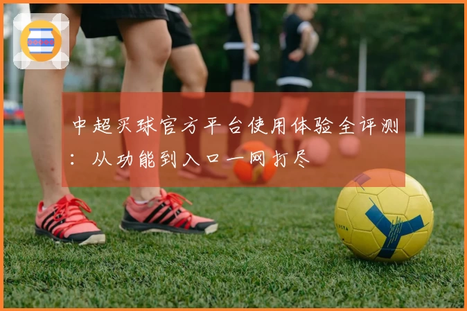 中超买球官方平台使用体验全评测：从功能到入口一网打尽