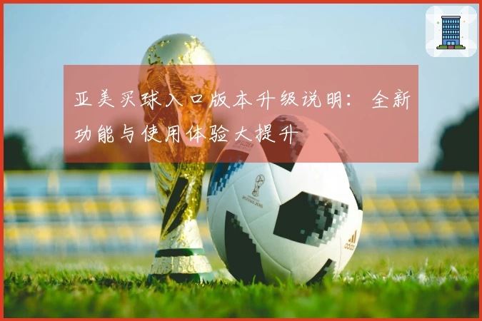 亚美买球入口版本升级说明：全新功能与使用体验大提升